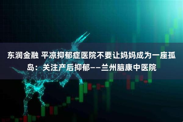 东润金融 平凉抑郁症医院不要让妈妈成为一座孤岛:关注产后抑郁——兰州脑康中医院