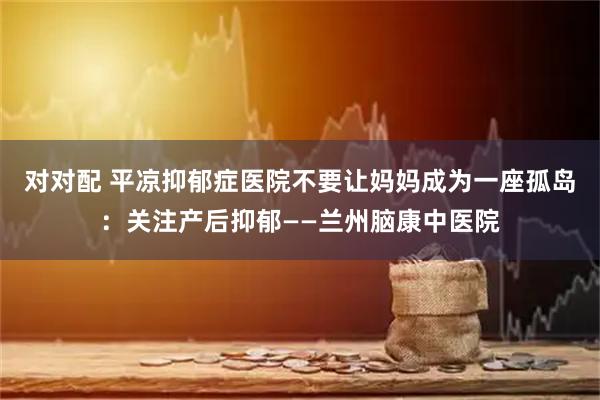 对对配 平凉抑郁症医院不要让妈妈成为一座孤岛:关注产后抑郁——兰州脑康中医院