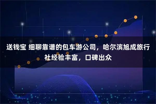 送钱宝 细聊靠谱的包车游公司,哈尔滨旭成旅行社经验丰富,口碑出众