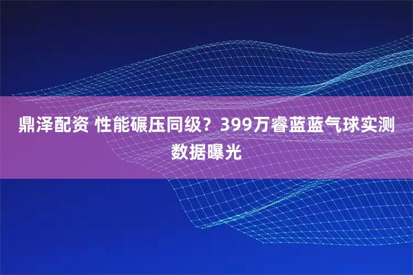 鼎泽配资 性能碾压同级?399万睿蓝蓝气球实测数据曝光