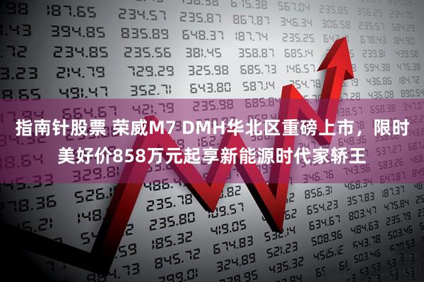 指南针股票 荣威M7 DMH华北区重磅上市，限时美好价858万元起享新能源时代家轿王
