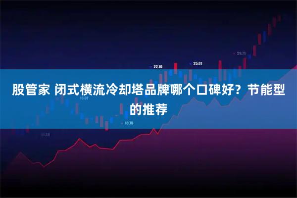 股管家 闭式横流冷却塔品牌哪个口碑好?节能型的推荐