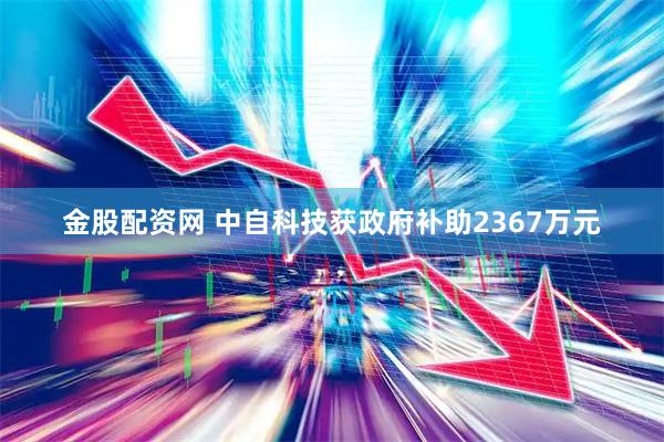 金股配资网 中自科技获政府补助2367万元