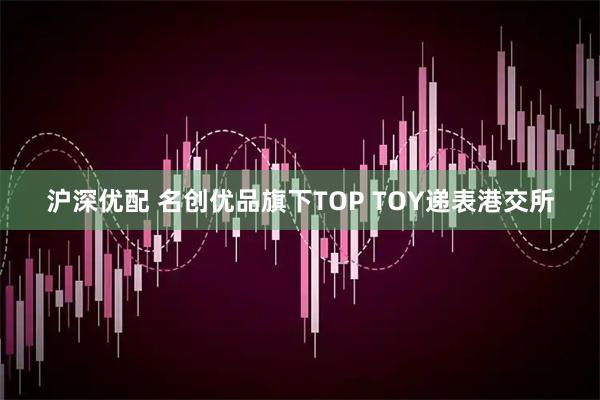 沪深优配 名创优品旗下TOP TOY递表港交所