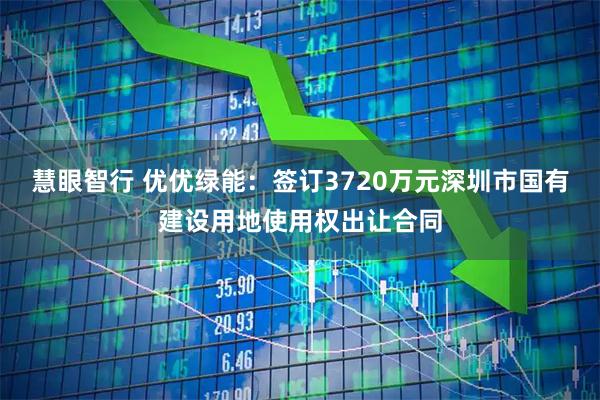 慧眼智行 优优绿能：签订3720万元深圳市国有建设用地使用权出让合同