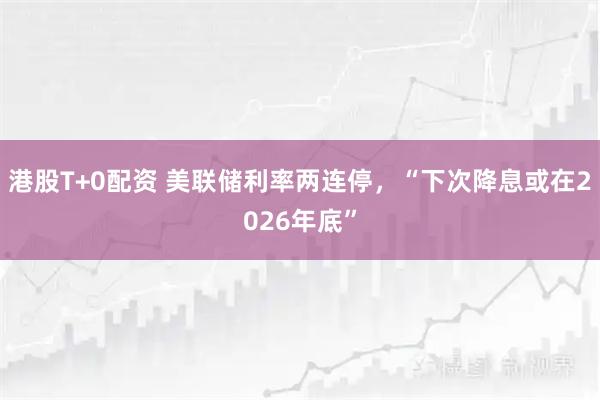 港股T+0配资 美联储利率两连停,“下次降息或在2026年底”