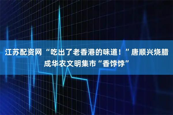 江苏配资网 “吃出了老香港的味道！”唐顺兴烧腊成华农文明集市“香饽饽”