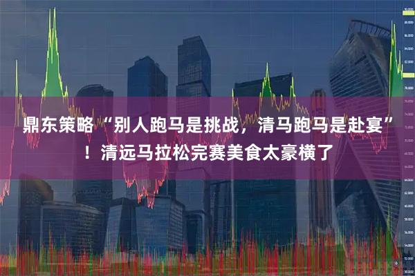 鼎东策略 “别人跑马是挑战，清马跑马是赴宴”！清远马拉松完赛美食太豪横了