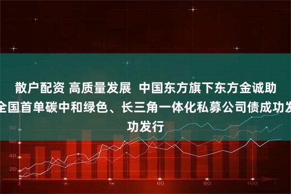 散户配资 高质量发展 中国东方旗下东方金诚助力全国首单碳中和绿色、长三角一体化私募公司债成功发行