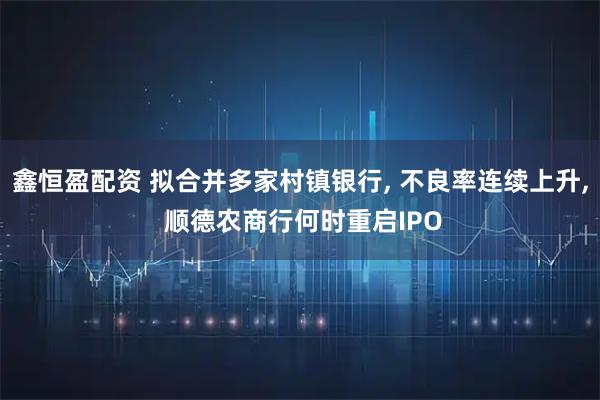 鑫恒盈配资 拟合并多家村镇银行, 不良率连续上升, 顺德农商行何时重启IPO