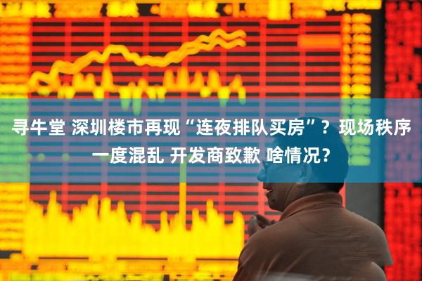 寻牛堂 深圳楼市再现“连夜排队买房”？现场秩序一度混乱 开发商致歉 啥情况？