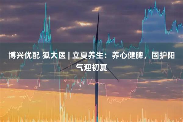 博兴优配 狐大医 | 立夏养生：养心健脾，固护阳气迎初夏