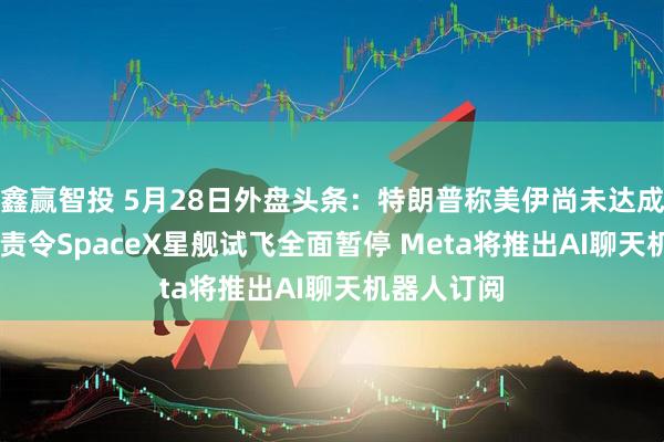鑫赢智投 5月28日外盘头条：特朗普称美伊尚未达成协议 FAA责令SpaceX星舰试飞全面暂停 Meta将推出AI聊天机器人订阅
