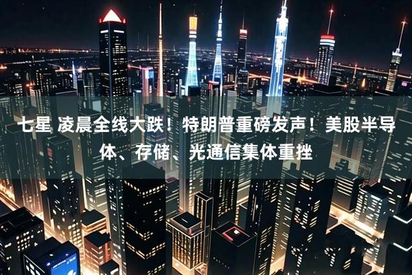 七星 凌晨全线大跌！特朗普重磅发声！美股半导体、存储、光通信集体重挫