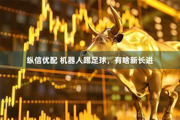 纵信优配 机器人踢足球，有啥新长进